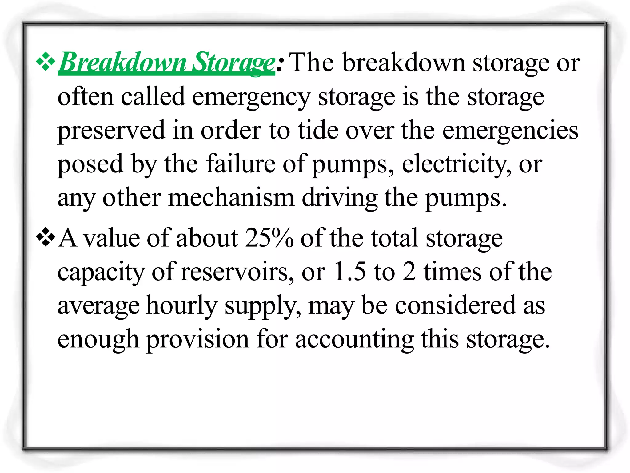 Breakdown Storage:The breakdown storage or
often called emergency storage is the storage
preserved in order to tide over the emergencies
posed by the failure of pumps, electricity, or
any other mechanism driving the pumps.
A value of about 25% of the total storage
capacity of reservoirs, or 1.5 to 2 times of the
average hourly supply, may be considered as
enough provision for accounting this storage.
 