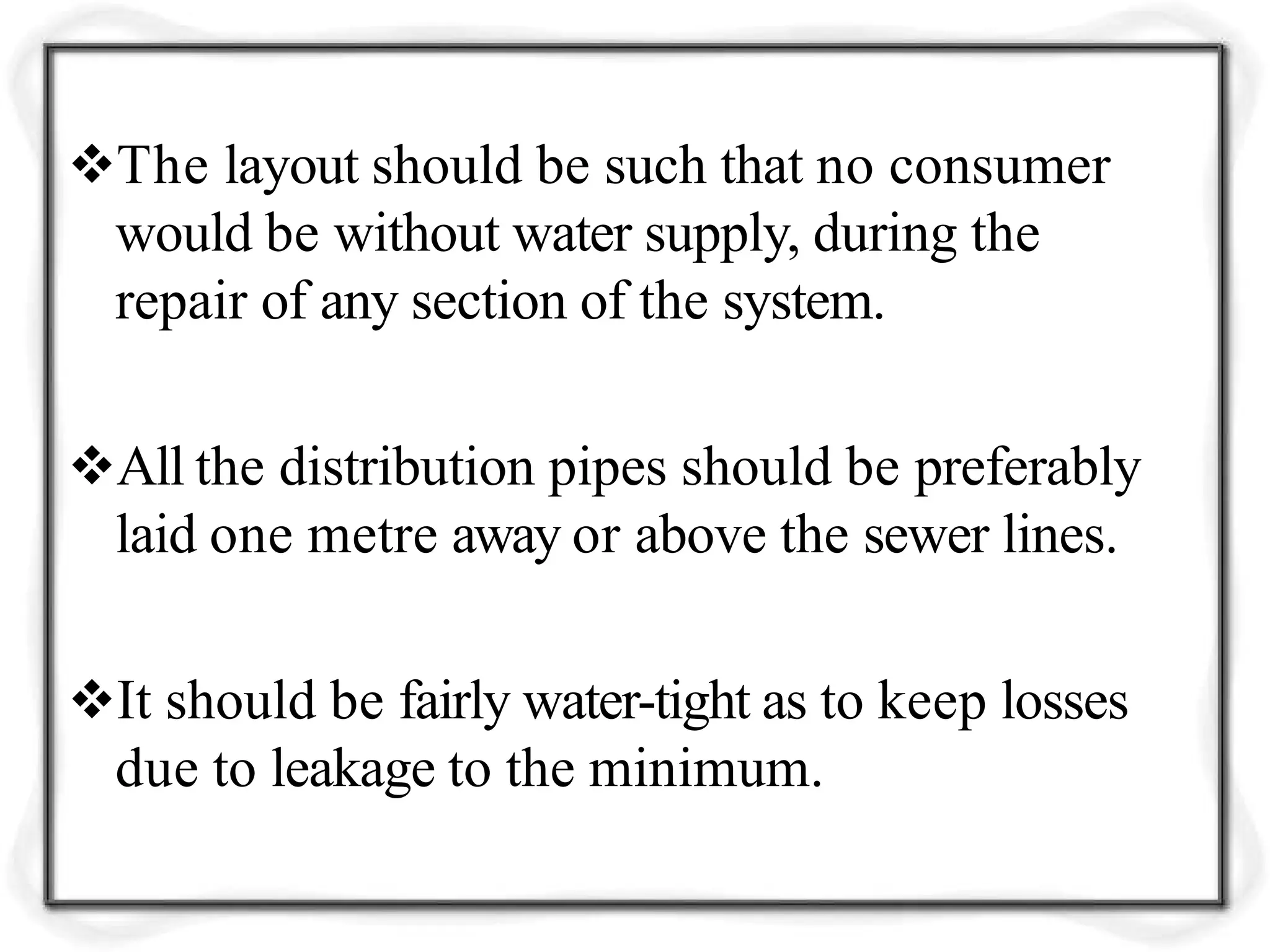 The layout should be such that no consumer
would be without water supply, during the
repair of any section of the system.
All the distribution pipes should be preferably
laid one metre away or above the sewer lines.
It should be fairly water-tight as to keep losses
due to leakage to the minimum.
 