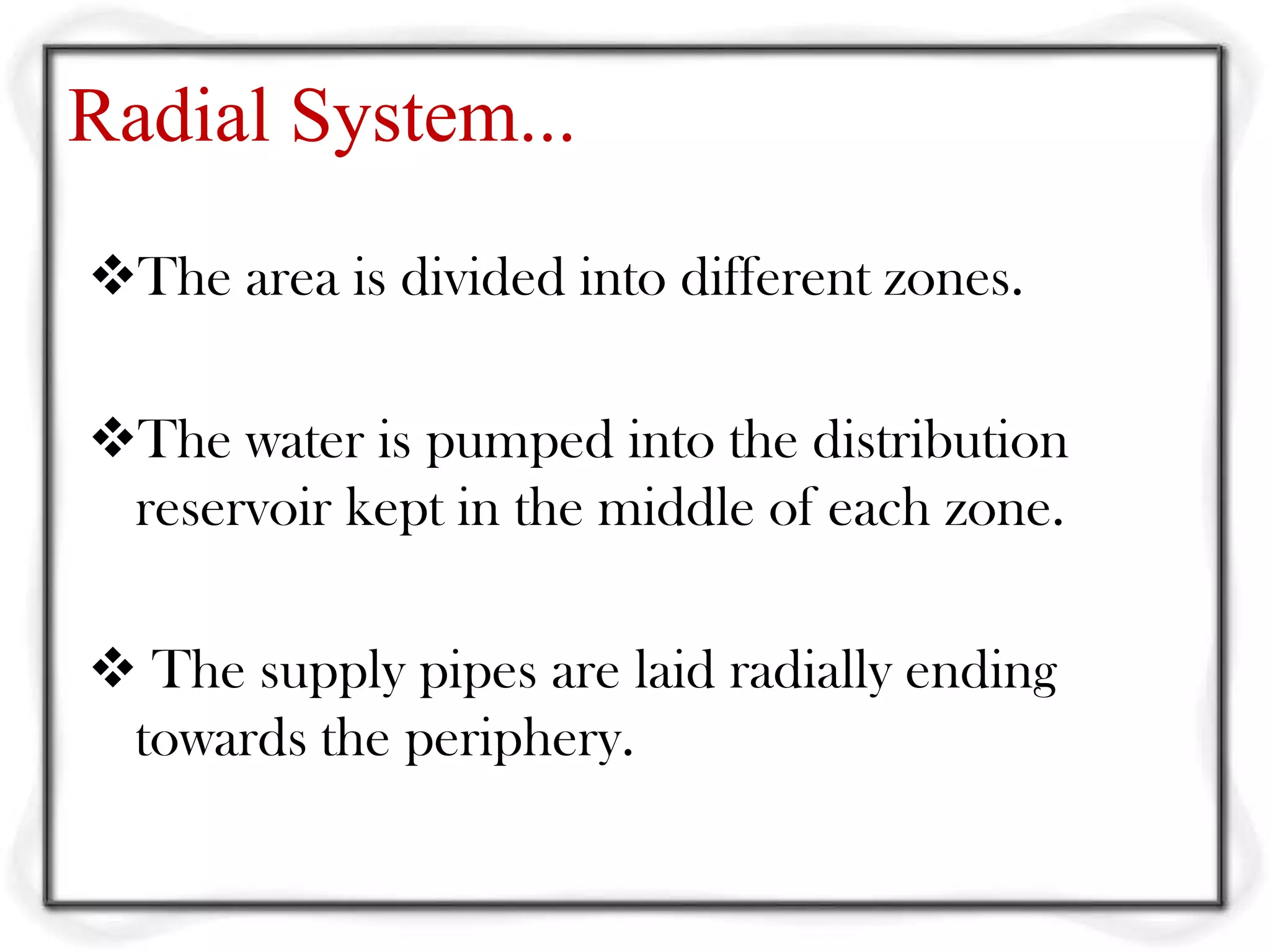Radial System...
The area is divided into different zones.

The water is pumped into the distribution
 reservoir kept in the middle of each zone.

 The supply pipes are laid radially ending
 towards the periphery.
 