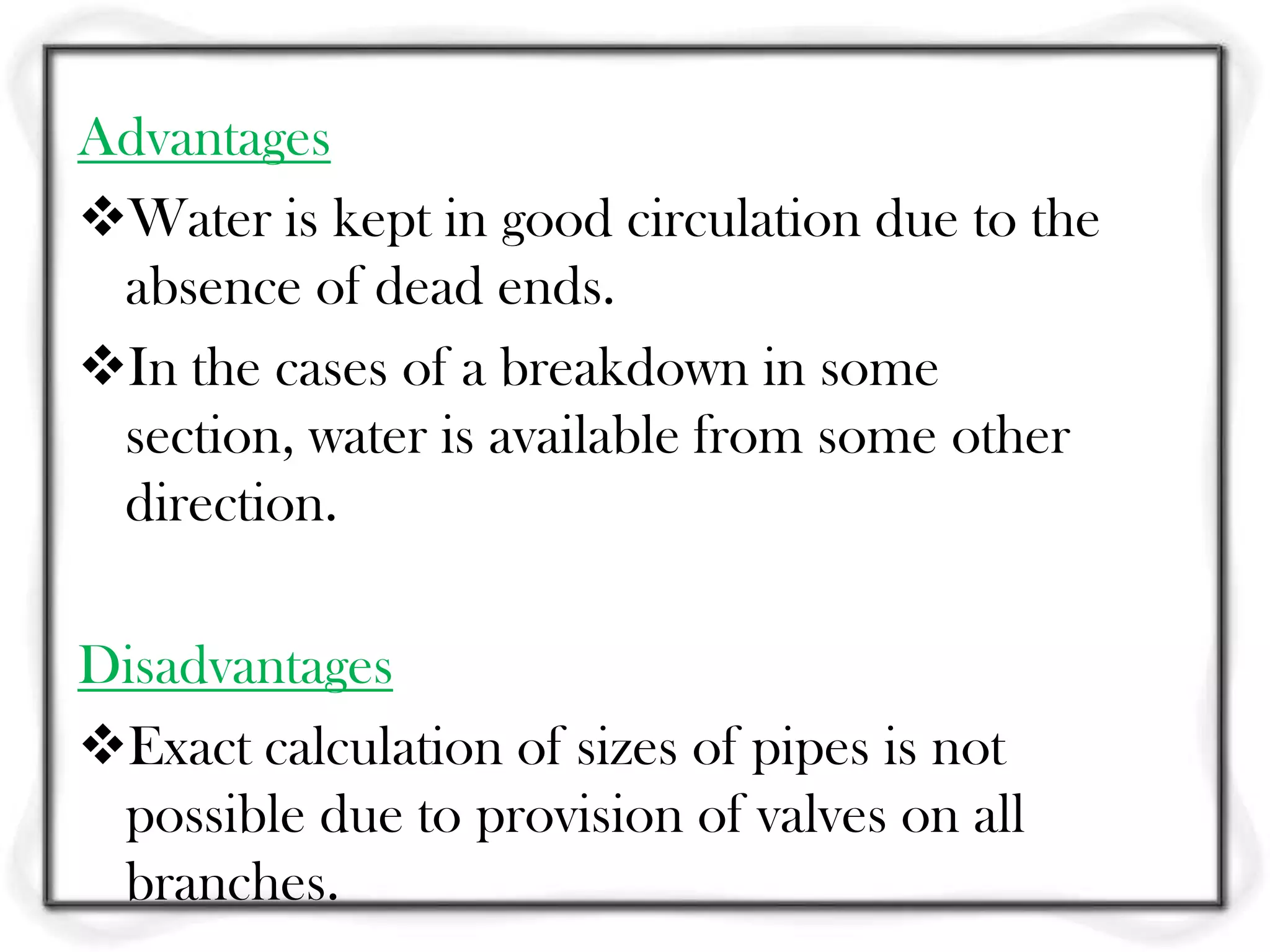 Advantages
Water is kept in good circulation due to the
 absence of dead ends.
In the cases of a breakdown in some
 section, water is available from some other
 direction.

Disadvantages
Exact calculation of sizes of pipes is not
 possible due to provision of valves on all
 branches.
 