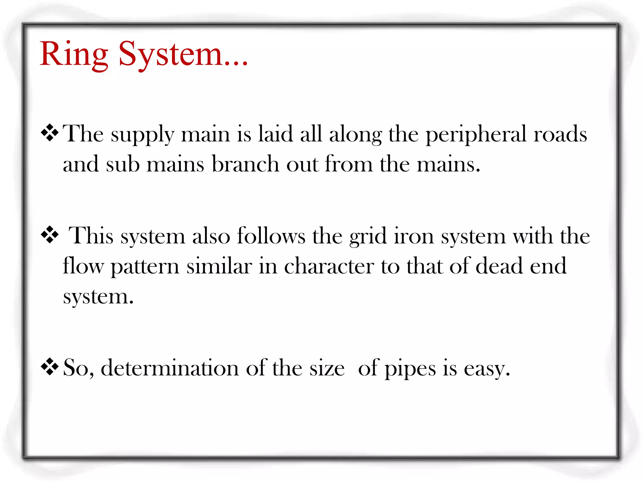 Ring System...

The supply main is laid all along the peripheral roads
 and sub mains branch out from the mains.

 This system also follows the grid iron system with the
 flow pattern similar in character to that of dead end
 system.

So, determination of the size of pipes is easy.
 