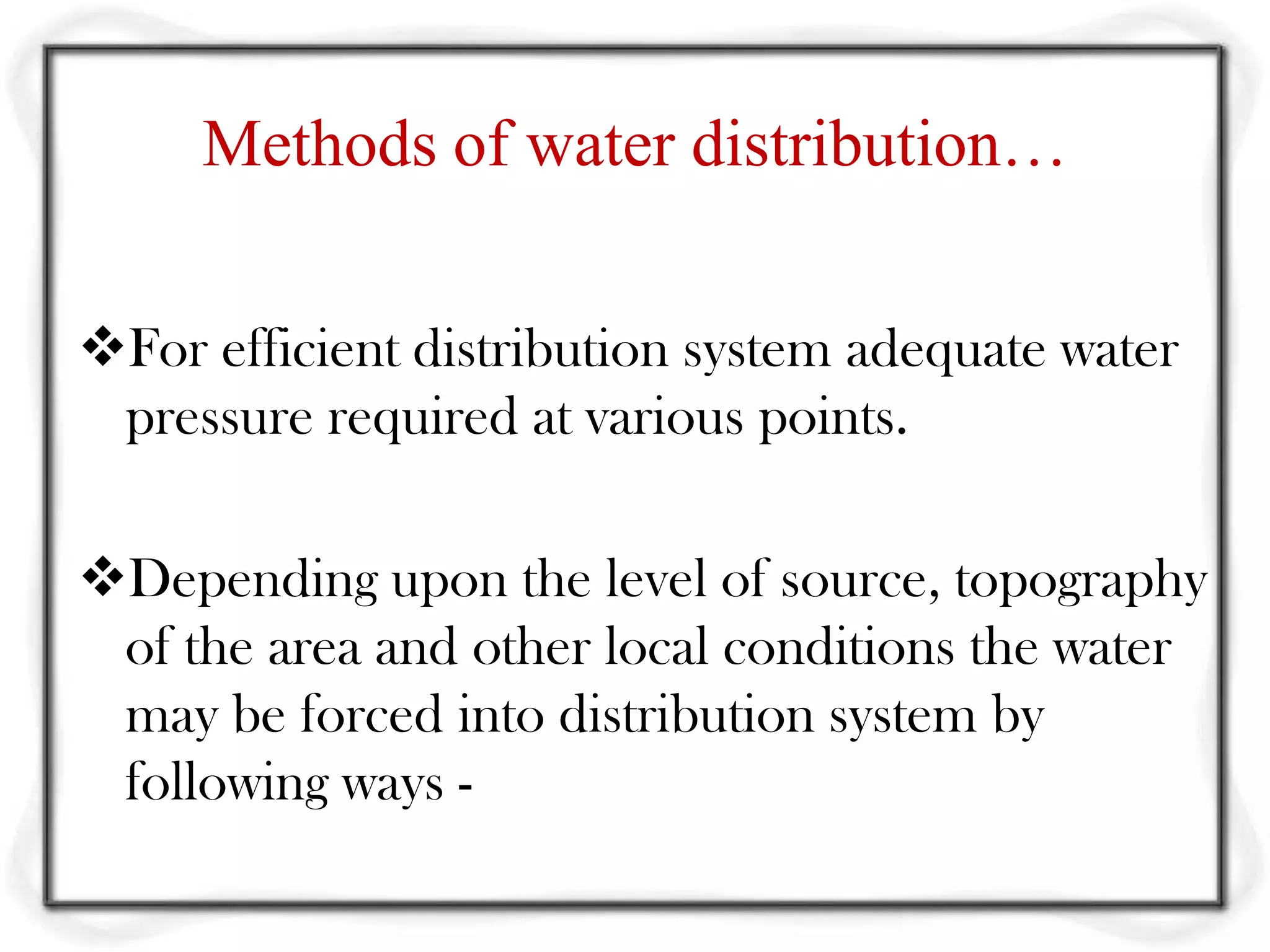 Methods of water distribution…

For efficient distribution system adequate water
 pressure required at various points.

Depending upon the level of source, topography
 of the area and other local conditions the water
 may be forced into distribution system by
 following ways -
 