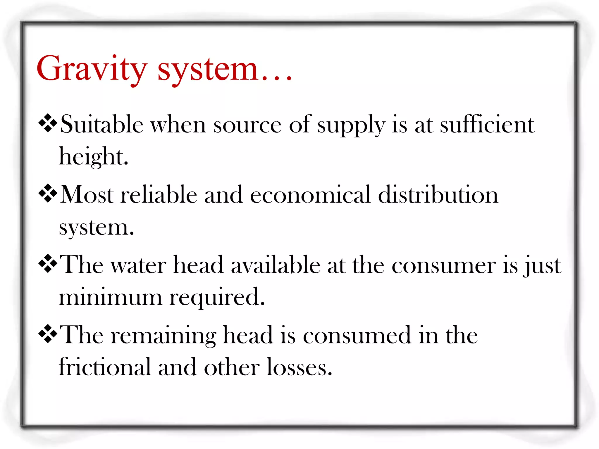 Gravity system…
Suitable when source of supply is at sufficient
 height.
Most reliable and economical distribution
 system.
The water head available at the consumer is just
 minimum required.
The remaining head is consumed in the
 frictional and other losses.
 