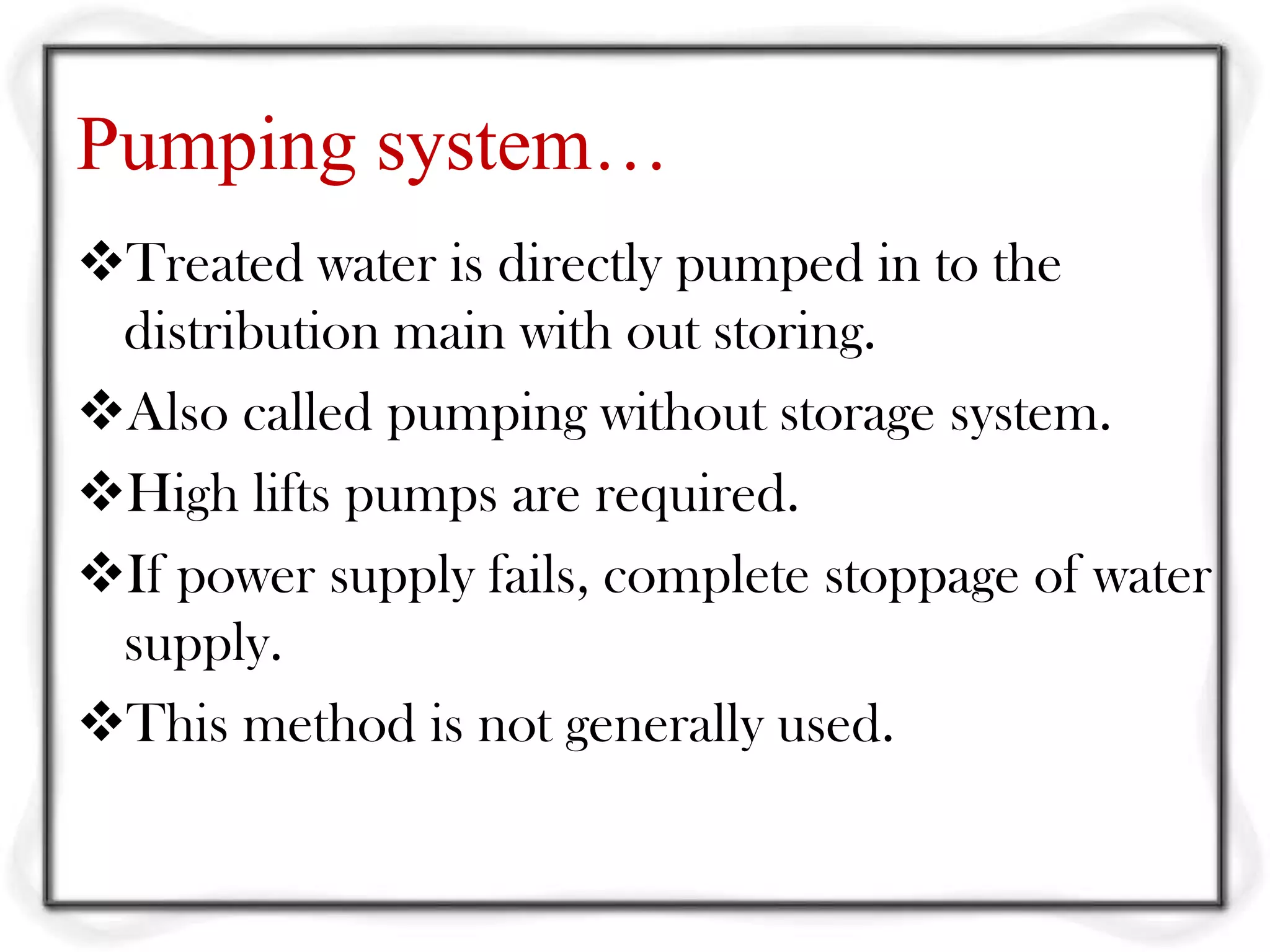 Pumping system…
Treated water is directly pumped in to the
 distribution main with out storing.
Also called pumping without storage system.
High lifts pumps are required.
If power supply fails, complete stoppage of water
 supply.
This method is not generally used.
 