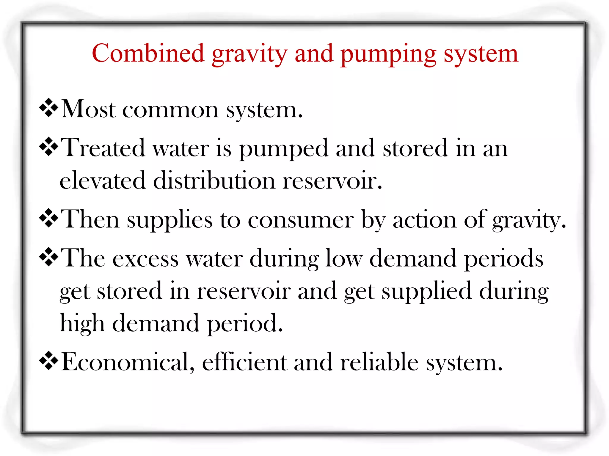 Combined gravity and pumping system

Most common system.
Treated water is pumped and stored in an
 elevated distribution reservoir.
Then supplies to consumer by action of gravity.
The excess water during low demand periods
 get stored in reservoir and get supplied during
 high demand period.
Economical, efficient and reliable system.
 