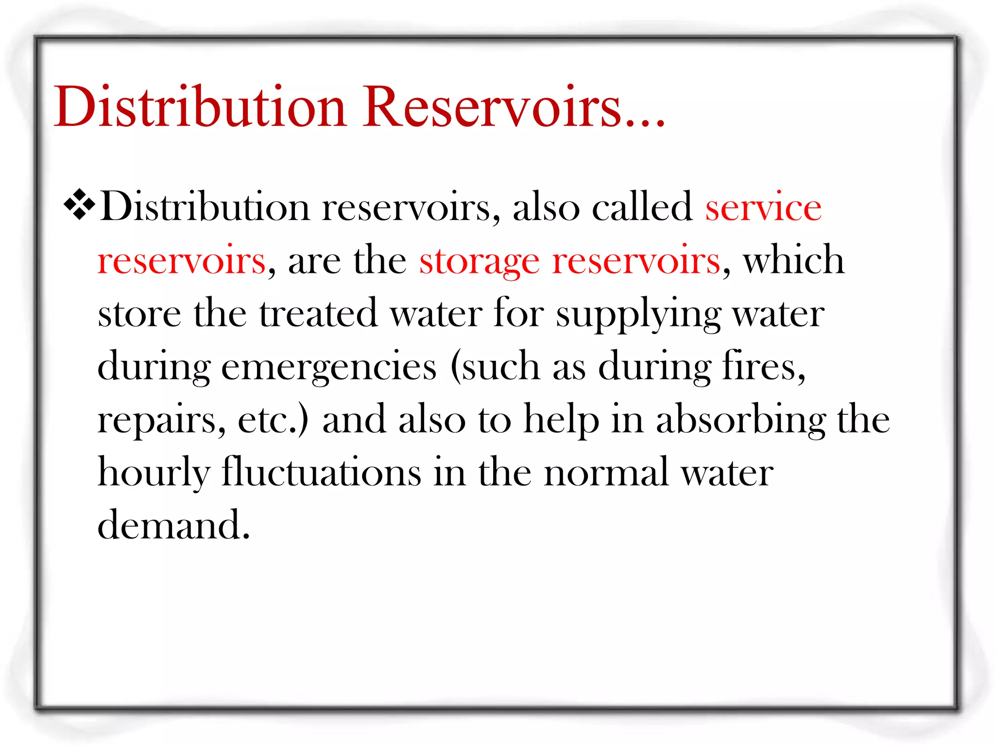 Distribution Reservoirs...
Distribution reservoirs, also called service
 reservoirs, are the storage reservoirs, which
 store the treated water for supplying water
 during emergencies (such as during fires,
 repairs, etc.) and also to help in absorbing the
 hourly fluctuations in the normal water
 demand.
 