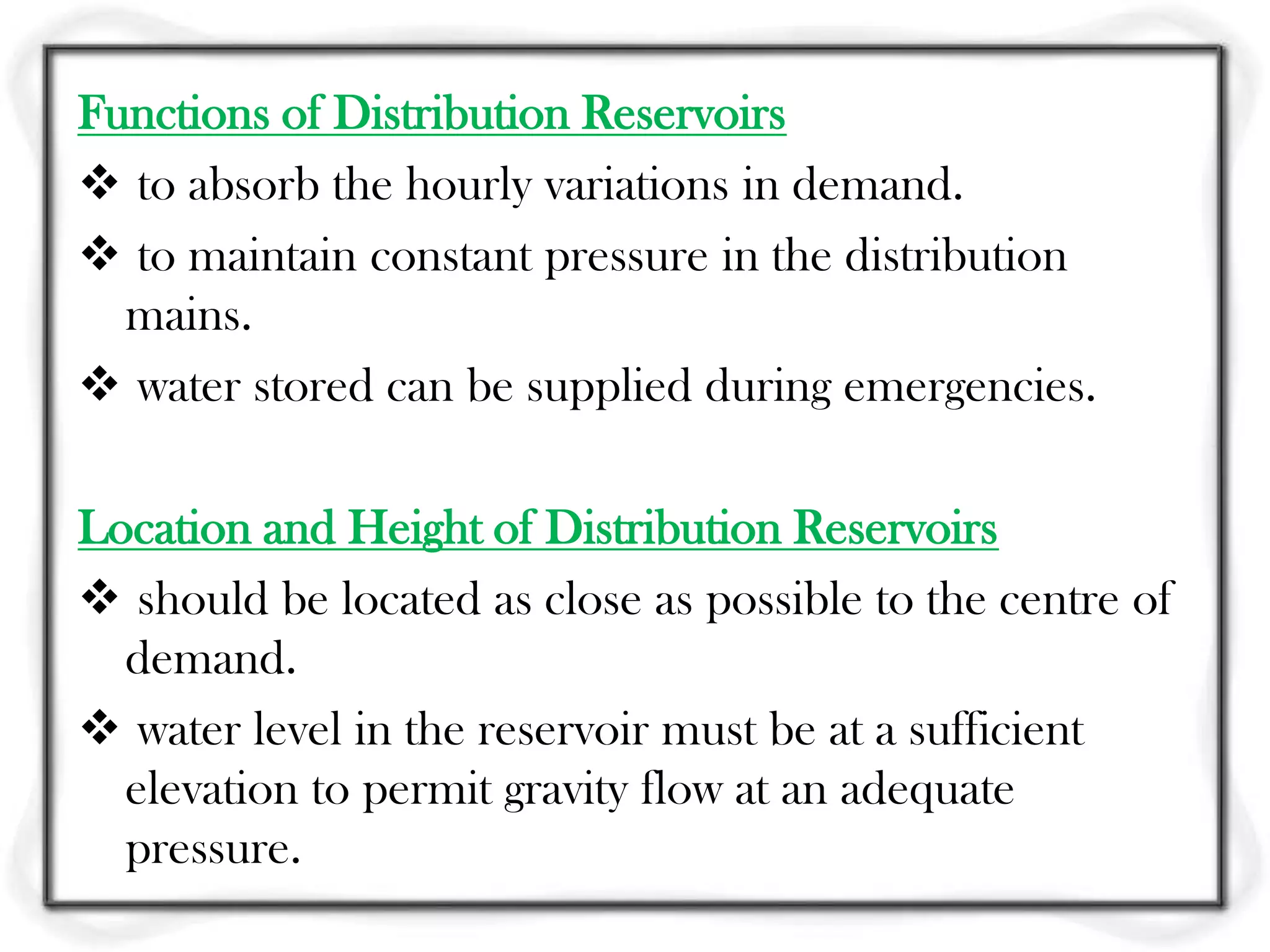 Functions of Distribution Reservoirs
 to absorb the hourly variations in demand.
 to maintain constant pressure in the distribution
  mains.
 water stored can be supplied during emergencies.

Location and Height of Distribution Reservoirs
 should be located as close as possible to the centre of
  demand.
 water level in the reservoir must be at a sufficient
  elevation to permit gravity flow at an adequate
  pressure.
 