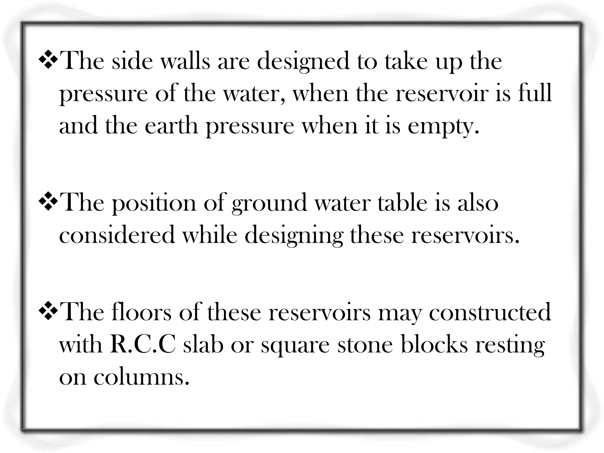 The side walls are designed to take up the
 pressure of the water, when the reservoir is full
 and the earth pressure when it is empty.

The position of ground water table is also
 considered while designing these reservoirs.

The floors of these reservoirs may constructed
 with R.C.C slab or square stone blocks resting
 on columns.
 