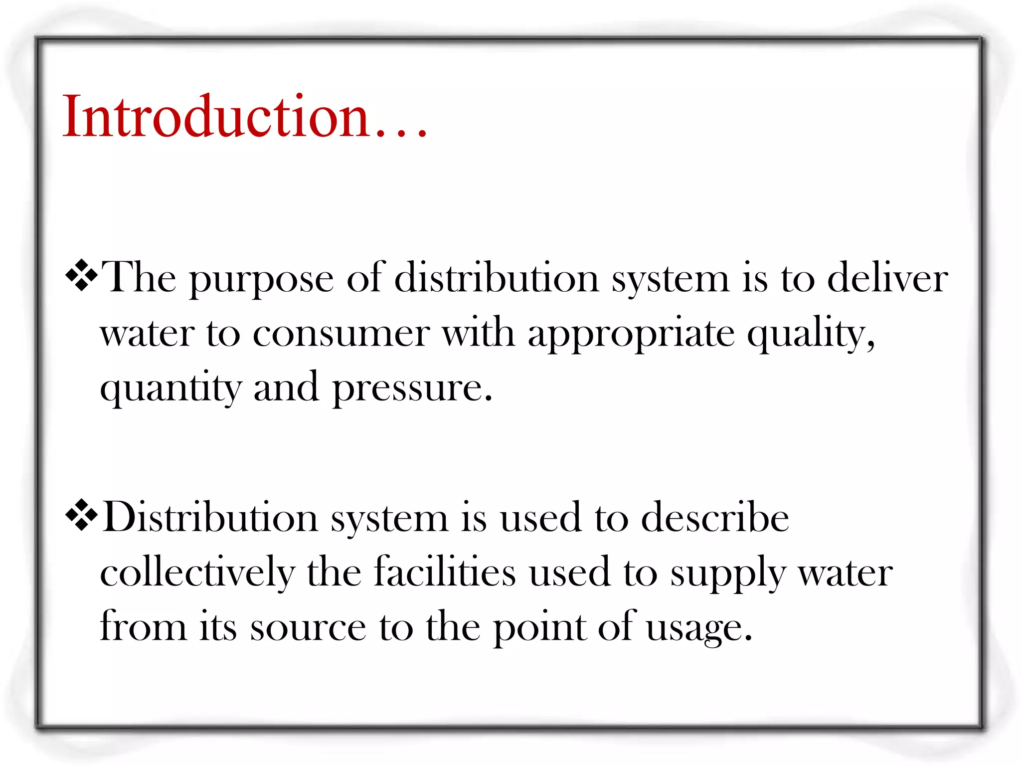 Introduction…

The purpose of distribution system is to deliver
 water to consumer with appropriate quality,
 quantity and pressure.

Distribution system is used to describe
 collectively the facilities used to supply water
 from its source to the point of usage.
 