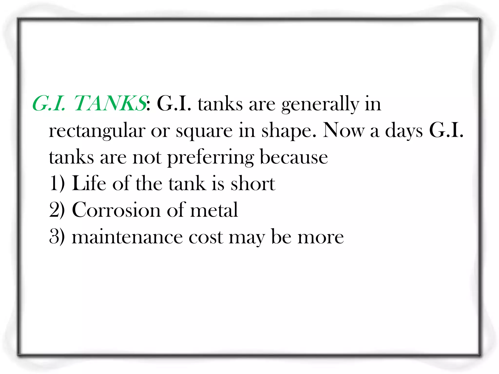 G.I. TANKS: G.I. tanks are generally in
  rectangular or square in shape. Now a days G.I.
  tanks are not preferring because
  1) Life of the tank is short
  2) Corrosion of metal
  3) maintenance cost may be more
 