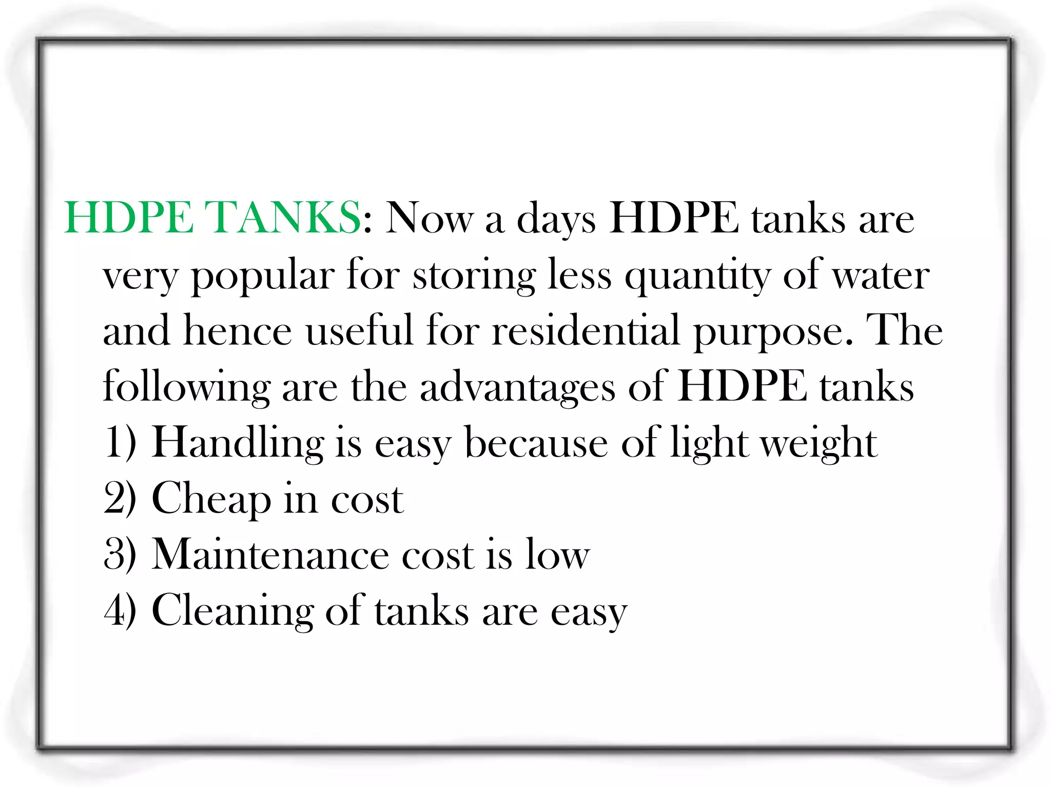 HDPE TANKS: Now a days HDPE tanks are
 very popular for storing less quantity of water
 and hence useful for residential purpose. The
 following are the advantages of HDPE tanks
 1) Handling is easy because of light weight
 2) Cheap in cost
 3) Maintenance cost is low
 4) Cleaning of tanks are easy
 