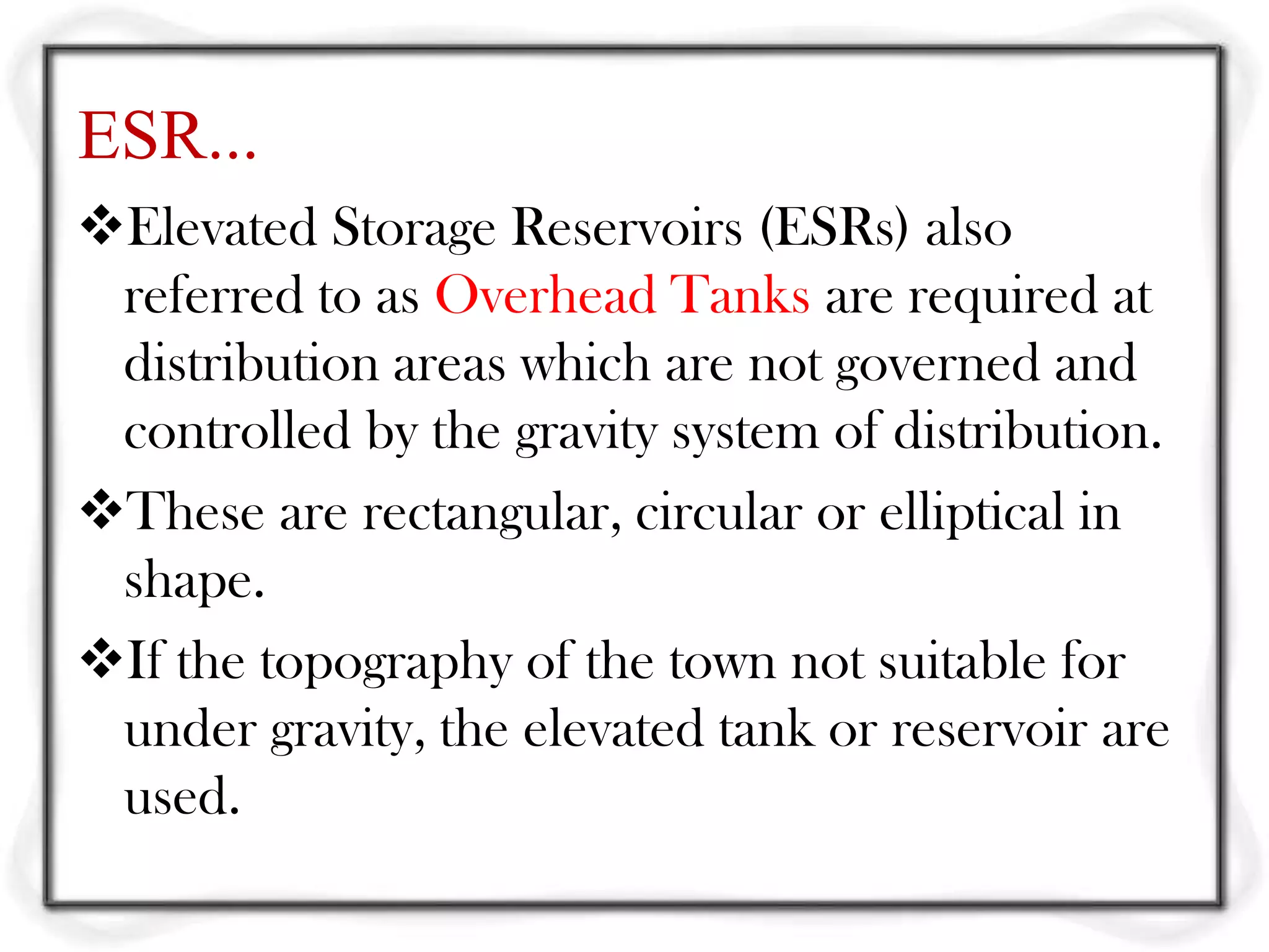 ESR...
Elevated Storage Reservoirs (ESRs) also
 referred to as Overhead Tanks are required at
 distribution areas which are not governed and
 controlled by the gravity system of distribution.
These are rectangular, circular or elliptical in
 shape.
If the topography of the town not suitable for
 under gravity, the elevated tank or reservoir are
 used.
 