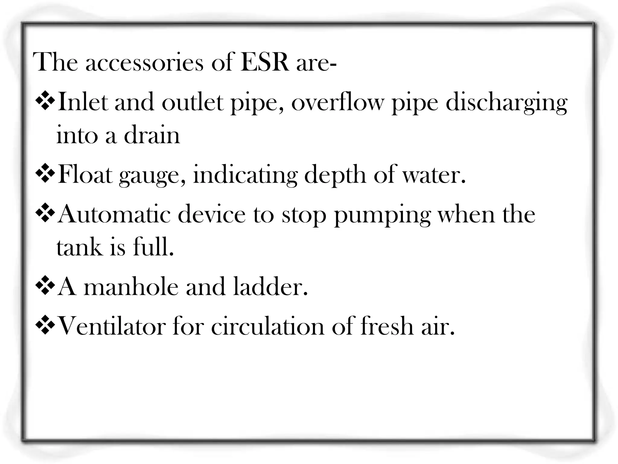 The accessories of ESR are-
Inlet and outlet pipe, overflow pipe discharging
 into a drain
Float gauge, indicating depth of water.
Automatic device to stop pumping when the
 tank is full.
A manhole and ladder.
Ventilator for circulation of fresh air.
 
