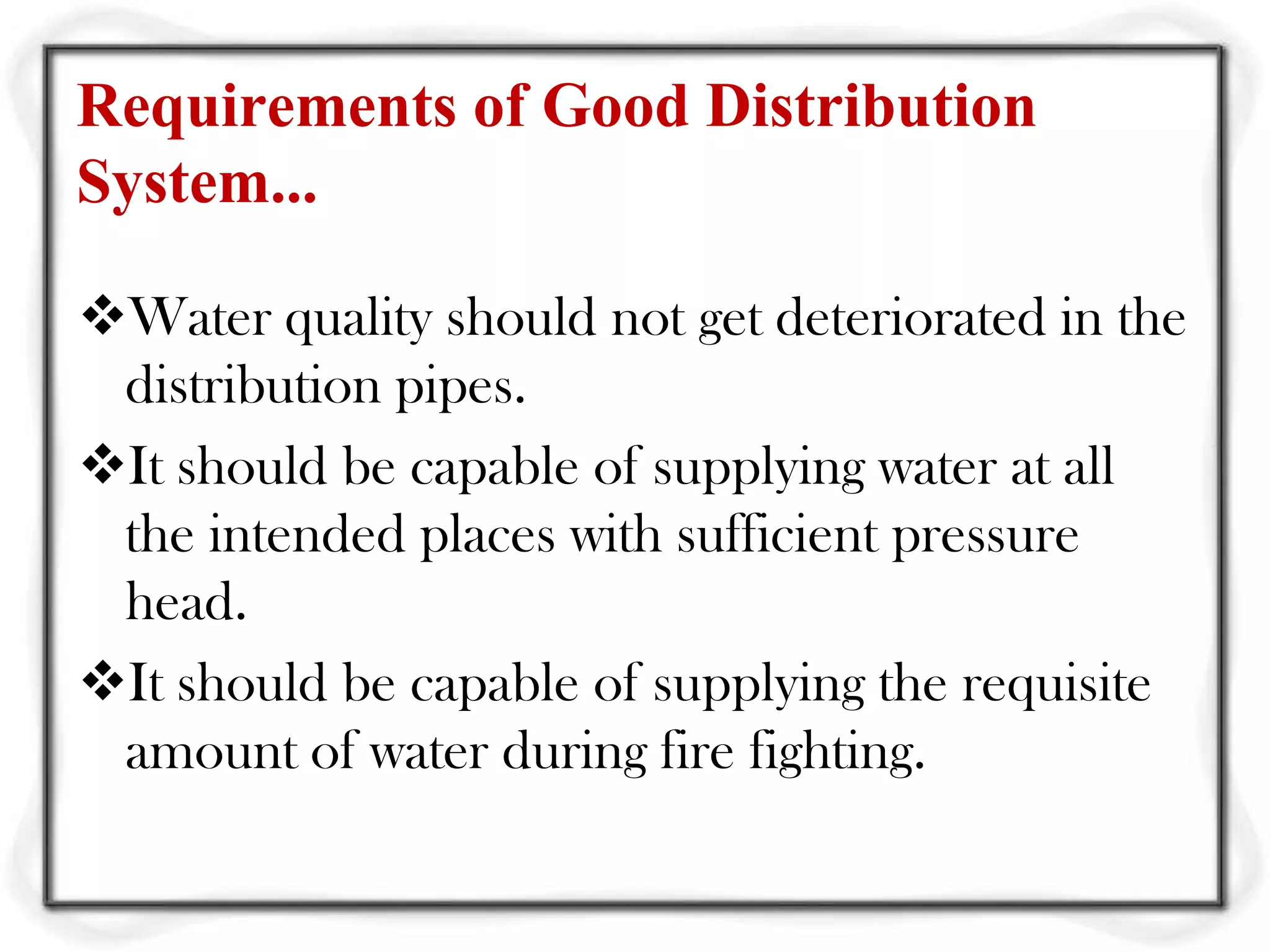 Requirements of Good Distribution
System...

Water quality should not get deteriorated in the
 distribution pipes.
It should be capable of supplying water at all
 the intended places with sufficient pressure
 head.
It should be capable of supplying the requisite
 amount of water during fire fighting.
 