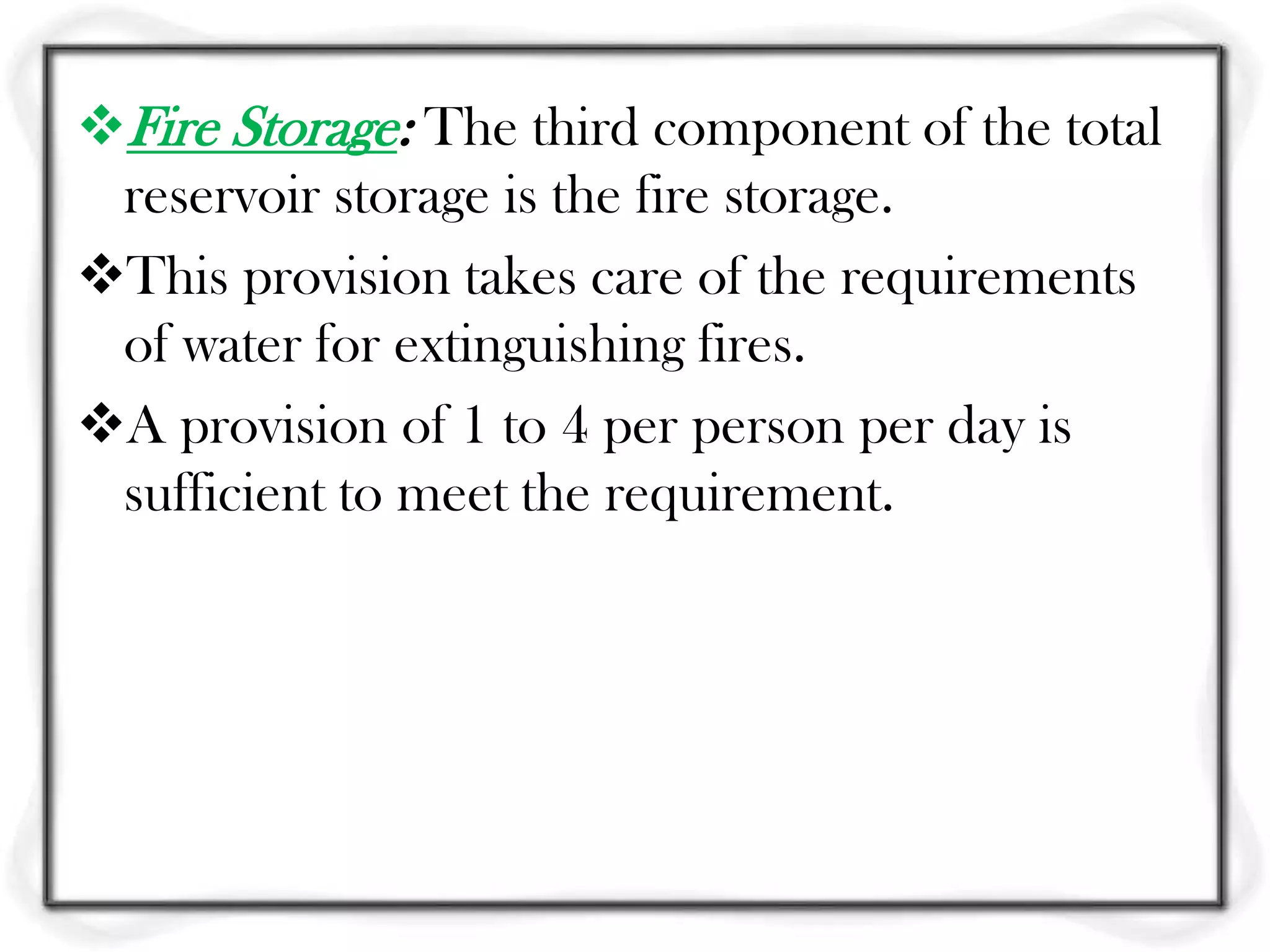 Fire Storage: The third component of the total
 reservoir storage is the fire storage.
This provision takes care of the requirements
 of water for extinguishing fires.
A provision of 1 to 4 per person per day is
 sufficient to meet the requirement.
 