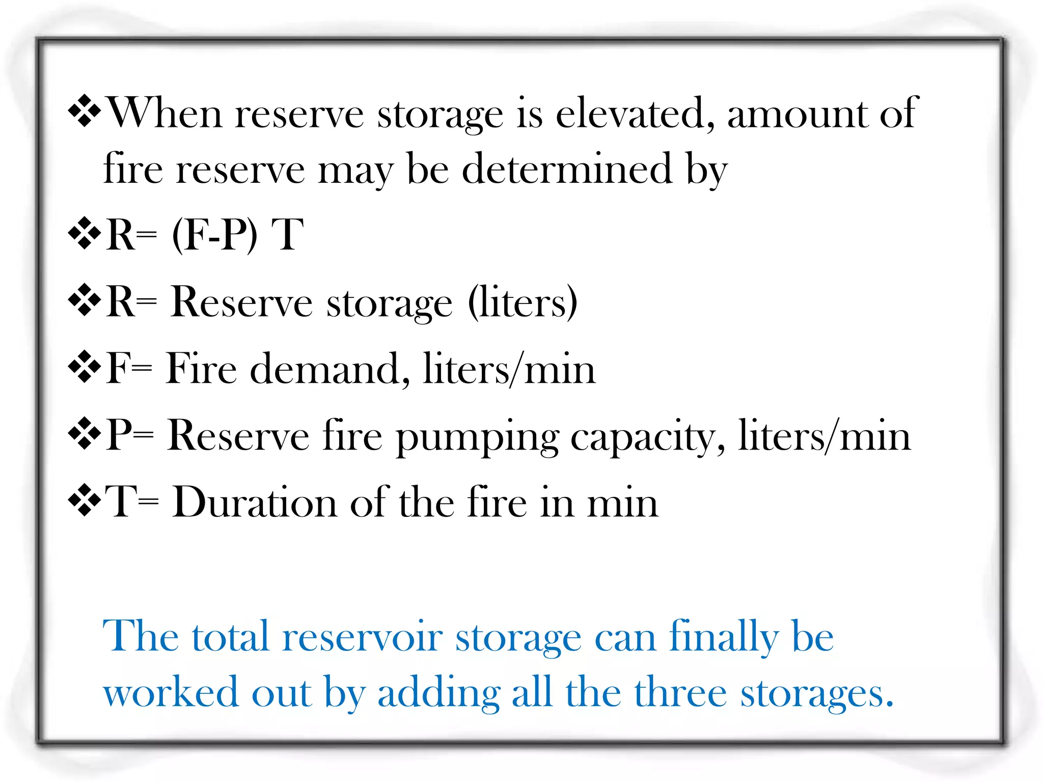 When reserve storage is elevated, amount of
 fire reserve may be determined by
R= (F-P) T
R= Reserve storage (liters)
F= Fire demand, liters/min
P= Reserve fire pumping capacity, liters/min
T= Duration of the fire in min

  The total reservoir storage can finally be
  worked out by adding all the three storages.
 