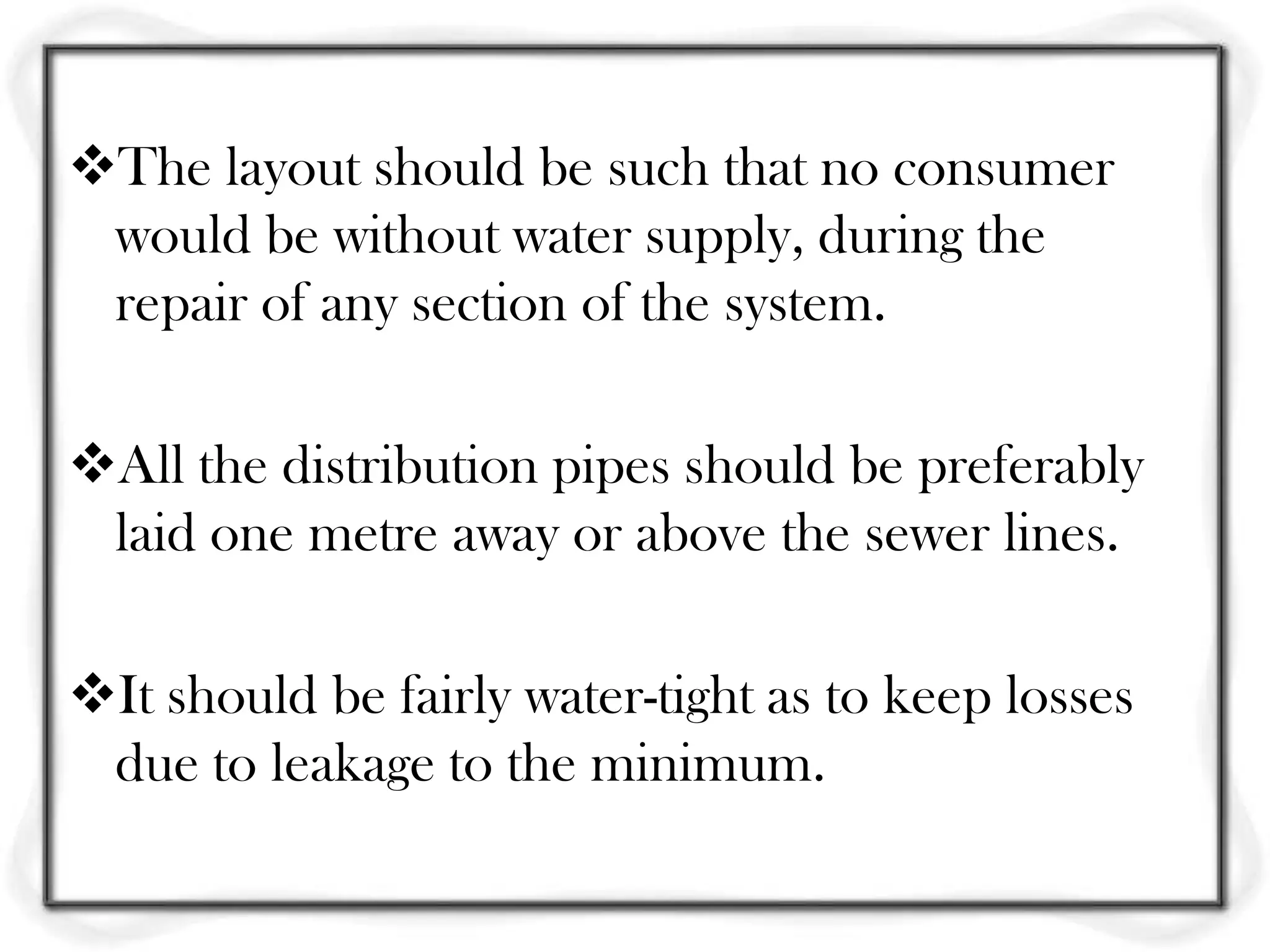 The layout should be such that no consumer
 would be without water supply, during the
 repair of any section of the system.

All the distribution pipes should be preferably
 laid one metre away or above the sewer lines.

It should be fairly water-tight as to keep losses
 due to leakage to the minimum.
 
