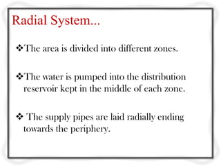 Radial System...
The area is divided into different zones.

The water is pumped into the distribution
 reservoir kept in the middle of each zone.

 The supply pipes are laid radially ending
 towards the periphery.
 