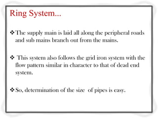 Ring System...

The supply main is laid all along the peripheral roads
 and sub mains branch out from the mains.

 This system also follows the grid iron system with the
 flow pattern similar in character to that of dead end
 system.

So, determination of the size of pipes is easy.
 