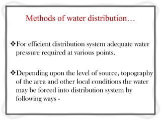 Methods of water distribution…

For efficient distribution system adequate water
 pressure required at various points.

Depending upon the level of source, topography
 of the area and other local conditions the water
 may be forced into distribution system by
 following ways -
 