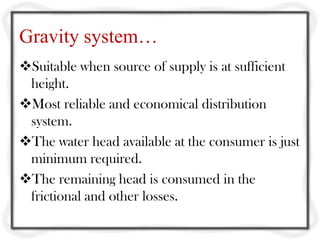 Gravity system…
Suitable when source of supply is at sufficient
 height.
Most reliable and economical distribution
 system.
The water head available at the consumer is just
 minimum required.
The remaining head is consumed in the
 frictional and other losses.
 