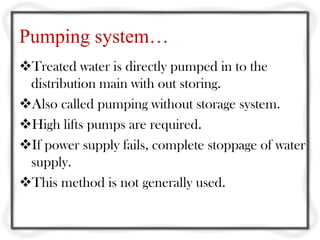 Pumping system…
Treated water is directly pumped in to the
 distribution main with out storing.
Also called pumping without storage system.
High lifts pumps are required.
If power supply fails, complete stoppage of water
 supply.
This method is not generally used.
 