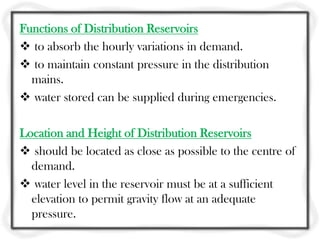 Functions of Distribution Reservoirs
 to absorb the hourly variations in demand.
 to maintain constant pressure in the distribution
  mains.
 water stored can be supplied during emergencies.

Location and Height of Distribution Reservoirs
 should be located as close as possible to the centre of
  demand.
 water level in the reservoir must be at a sufficient
  elevation to permit gravity flow at an adequate
  pressure.
 