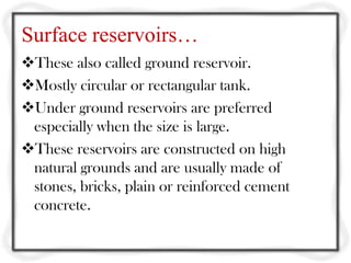 Surface reservoirs…
These also called ground reservoir.
Mostly circular or rectangular tank.
Under ground reservoirs are preferred
 especially when the size is large.
These reservoirs are constructed on high
 natural grounds and are usually made of
 stones, bricks, plain or reinforced cement
 concrete.
 