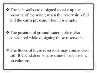 The side walls are designed to take up the
 pressure of the water, when the reservoir is full
 and the earth pressure when it is empty.

The position of ground water table is also
 considered while designing these reservoirs.

The floors of these reservoirs may constructed
 with R.C.C slab or square stone blocks resting
 on columns.
 