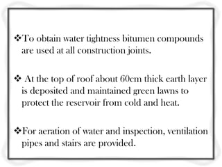 To obtain water tightness bitumen compounds
 are used at all construction joints.

 At the top of roof about 60cm thick earth layer
 is deposited and maintained green lawns to
 protect the reservoir from cold and heat.

For aeration of water and inspection, ventilation
 pipes and stairs are provided.
 