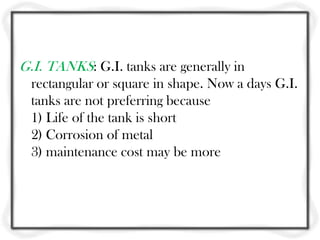 G.I. TANKS: G.I. tanks are generally in
  rectangular or square in shape. Now a days G.I.
  tanks are not preferring because
  1) Life of the tank is short
  2) Corrosion of metal
  3) maintenance cost may be more
 
