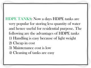 HDPE TANKS: Now a days HDPE tanks are
 very popular for storing less quantity of water
 and hence useful for residential purpose. The
 following are the advantages of HDPE tanks
 1) Handling is easy because of light weight
 2) Cheap in cost
 3) Maintenance cost is low
 4) Cleaning of tanks are easy
 