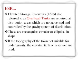 ESR...
Elevated Storage Reservoirs (ESRs) also
 referred to as Overhead Tanks are required at
 distribution areas which are not governed and
 controlled by the gravity system of distribution.
These are rectangular, circular or elliptical in
 shape.
If the topography of the town not suitable for
 under gravity, the elevated tank or reservoir are
 used.
 