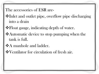 The accessories of ESR are-
Inlet and outlet pipe, overflow pipe discharging
 into a drain
Float gauge, indicating depth of water.
Automatic device to stop pumping when the
 tank is full.
A manhole and ladder.
Ventilator for circulation of fresh air.
 