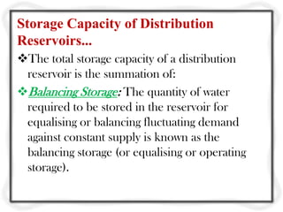 Storage Capacity of Distribution
Reservoirs...
The total storage capacity of a distribution
 reservoir is the summation of:
Balancing Storage: The quantity of water
 required to be stored in the reservoir for
 equalising or balancing fluctuating demand
 against constant supply is known as the
 balancing storage (or equalising or operating
 storage).
 