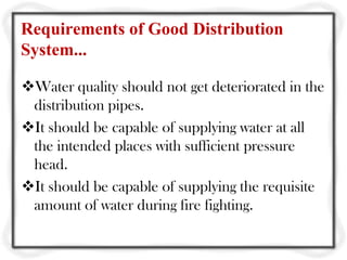 Requirements of Good Distribution
System...

Water quality should not get deteriorated in the
 distribution pipes.
It should be capable of supplying water at all
 the intended places with sufficient pressure
 head.
It should be capable of supplying the requisite
 amount of water during fire fighting.
 