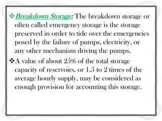 Breakdown Storage: The breakdown storage or
 often called emergency storage is the storage
 preserved in order to tide over the emergencies
 posed by the failure of pumps, electricity, or
 any other mechanism driving the pumps.
A value of about 25% of the total storage
 capacity of reservoirs, or 1.5 to 2 times of the
 average hourly supply, may be considered as
 enough provision for accounting this storage.
 