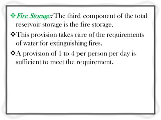 Fire Storage: The third component of the total
 reservoir storage is the fire storage.
This provision takes care of the requirements
 of water for extinguishing fires.
A provision of 1 to 4 per person per day is
 sufficient to meet the requirement.
 