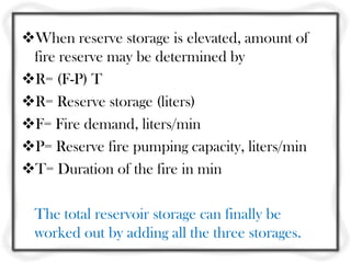 When reserve storage is elevated, amount of
 fire reserve may be determined by
R= (F-P) T
R= Reserve storage (liters)
F= Fire demand, liters/min
P= Reserve fire pumping capacity, liters/min
T= Duration of the fire in min

  The total reservoir storage can finally be
  worked out by adding all the three storages.
 