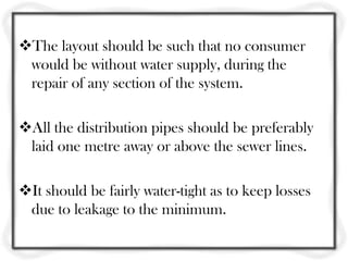 The layout should be such that no consumer
 would be without water supply, during the
 repair of any section of the system.

All the distribution pipes should be preferably
 laid one metre away or above the sewer lines.

It should be fairly water-tight as to keep losses
 due to leakage to the minimum.
 