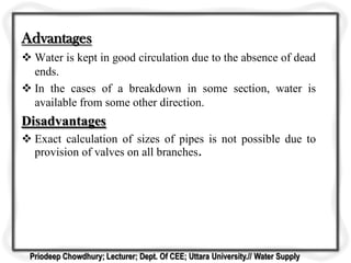 Advantages
 Water is kept in good circulation due to the absence of dead
ends.
 In the cases of a breakdown in some section, water is
available from some other direction.
Disadvantages
 Exact calculation of sizes of pipes is not possible due to
provision of valves on all branches
Priodeep Chowdhury; Lecturer; Dept. Of CEE; Uttara University.// Water Supply
 