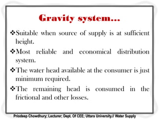 Gravity system…
Suitable when source of supply is at sufficient
height.
Most reliable and economical distribution
system.
The water head available at the consumer is just
minimum required.
The remaining head is consumed in the
frictional and other losses.
Priodeep Chowdhury; Lecturer; Dept. Of CEE; Uttara University.// Water Supply
 