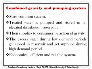 Combined gravity and pumping system
Most common system.
Treated water is pumped and stored in an
elevated distribution reservoir.
Then supplies to consumer by action of gravity.
The excess water during low demand periods
get stored in reservoir and get supplied during
high demand period.
Economical, efficient and reliable system.
Priodeep Chowdhury; Lecturer; Dept. Of CEE; Uttara University.// Water Supply
 