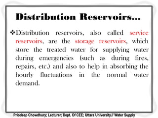 Distribution Reservoirs...
Distribution reservoirs, also called service
reservoirs, are the storage reservoirs, which
store the treated water for supplying water
during emergencies (such as during fires,
repairs, etc.) and also to help in absorbing the
hourly fluctuations in the normal water
demand.
Priodeep Chowdhury; Lecturer; Dept. Of CEE; Uttara University.// Water Supply
 