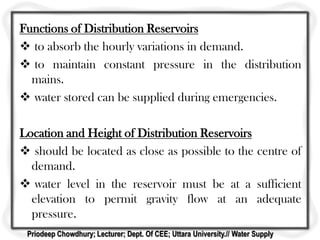 Functions of Distribution Reservoirs
 to absorb the hourly variations in demand.
 to maintain constant pressure in the distribution
mains.
 water stored can be supplied during emergencies.
Location and Height of Distribution Reservoirs
 should be located as close as possible to the centre of
demand.
 water level in the reservoir must be at a sufficient
elevation to permit gravity flow at an adequate
pressure.
Priodeep Chowdhury; Lecturer; Dept. Of CEE; Uttara University.// Water Supply
 