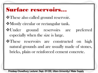 Surface reservoirs…
These also called ground reservoir.
Mostly circular or rectangular tank.
Under ground reservoirs are preferred
especially when the size is large.
These reservoirs are constructed on high
natural grounds and are usually made of stones,
bricks, plain or reinforced cement concrete.
Priodeep Chowdhury; Lecturer; Dept. Of CEE; Uttara University.// Water Supply
 
