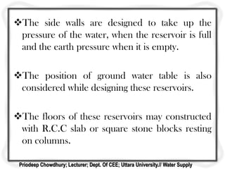 The side walls are designed to take up the
pressure of the water, when the reservoir is full
and the earth pressure when it is empty.
The position of ground water table is also
considered while designing these reservoirs.
The floors of these reservoirs may constructed
with R.C.C slab or square stone blocks resting
on columns.
Priodeep Chowdhury; Lecturer; Dept. Of CEE; Uttara University.// Water Supply
 