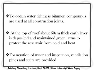 To obtain water tightness bitumen compounds
are used at all construction joints.
 At the top of roof about 60cm thick earth layer
is deposited and maintained green lawns to
protect the reservoir from cold and heat.
For aeration of water and inspection, ventilation
pipes and stairs are provided.
Priodeep Chowdhury; Lecturer; Dept. Of CEE; Uttara University.// Water Supply
 
