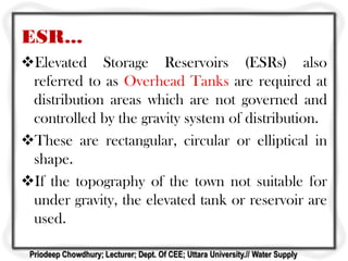 ESR...
Elevated Storage Reservoirs (ESRs) also
referred to as Overhead Tanks are required at
distribution areas which are not governed and
controlled by the gravity system of distribution.
These are rectangular, circular or elliptical in
shape.
If the topography of the town not suitable for
under gravity, the elevated tank or reservoir are
used.
Priodeep Chowdhury; Lecturer; Dept. Of CEE; Uttara University.// Water Supply
 