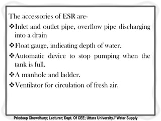 The accessories of ESR are-
Inlet and outlet pipe, overflow pipe discharging
into a drain
Float gauge, indicating depth of water.
Automatic device to stop pumping when the
tank is full.
A manhole and ladder.
Ventilator for circulation of fresh air.
Priodeep Chowdhury; Lecturer; Dept. Of CEE; Uttara University.// Water Supply
 